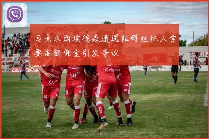 马竞求购埃德森遭遇阻碍经纪人索要高额佣金引发争议