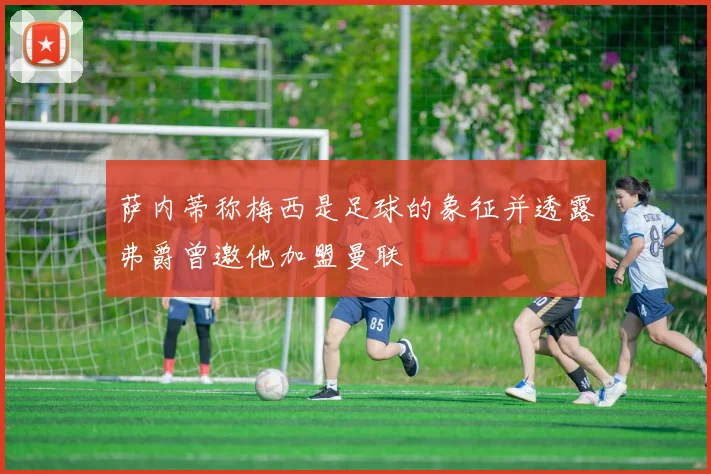 萨内蒂称梅西是足球的象征并透露弗爵曾邀他加盟曼联