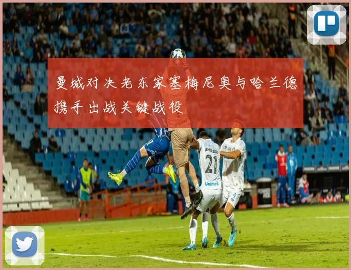 曼城对决老东家塞梅尼奥与哈兰德携手出战关键战役