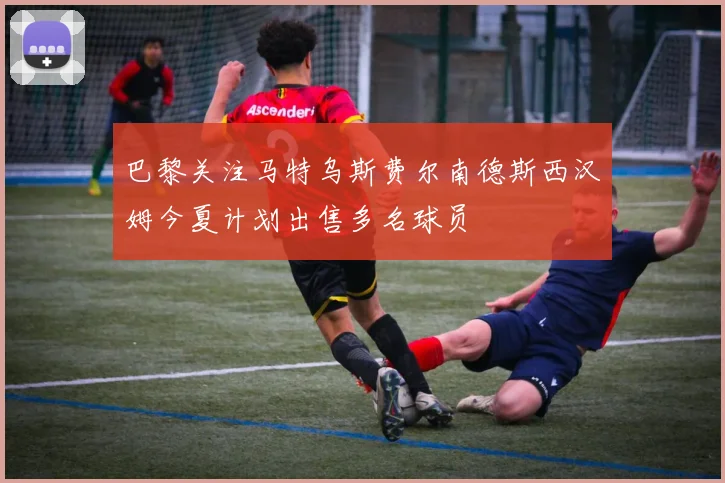 巴黎关注马特乌斯费尔南德斯西汉姆今夏计划出售多名球员