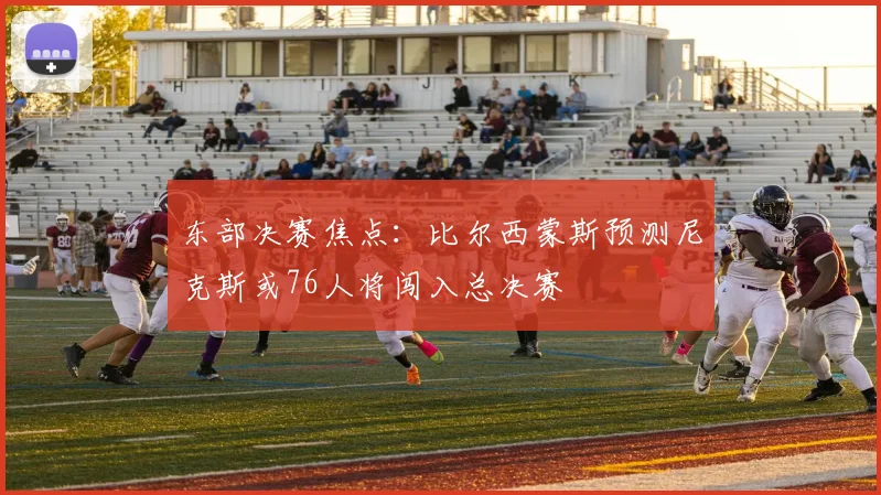 东部决赛焦点：比尔西蒙斯预测尼克斯或76人将闯入总决赛