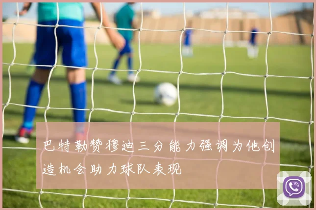 巴特勒赞穆迪三分能力强调为他创造机会助力球队表现