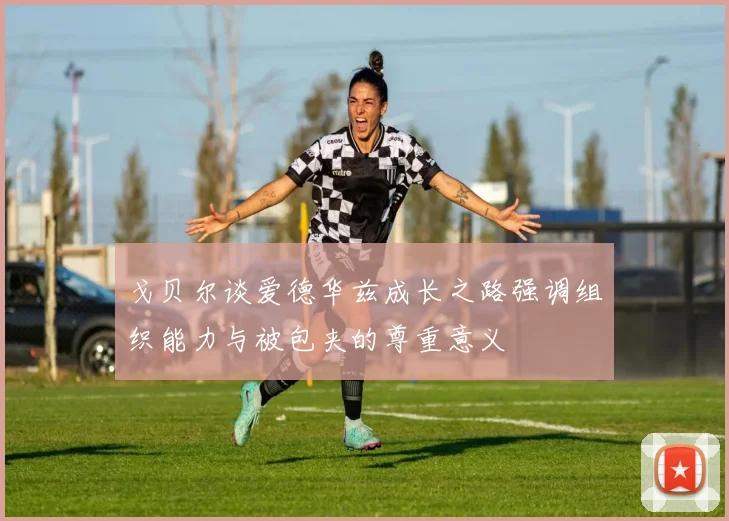 戈贝尔谈爱德华兹成长之路强调组织能力与被包夹的尊重意义