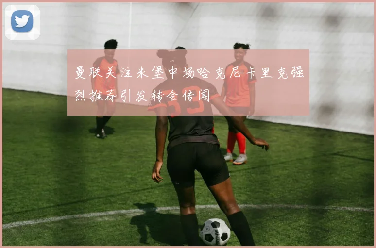 曼联关注米堡中场哈克尼卡里克强烈推荐引发转会传闻