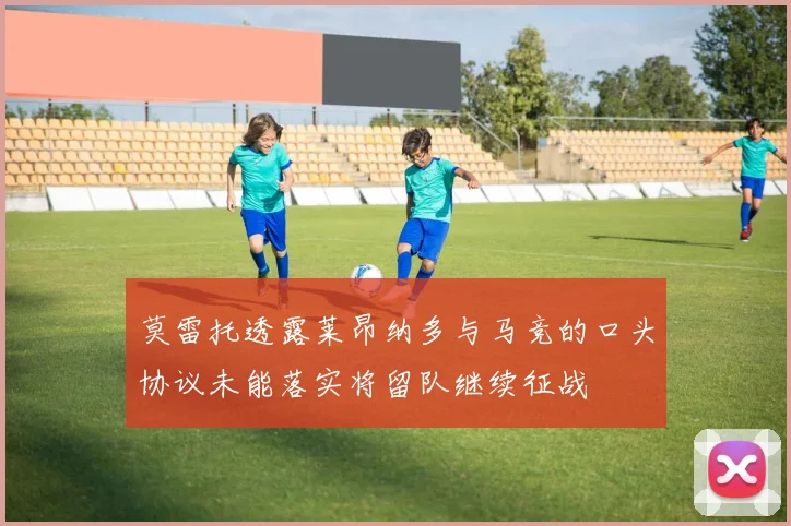 莫雷托透露莱昂纳多与马竞的口头协议未能落实将留队继续征战
