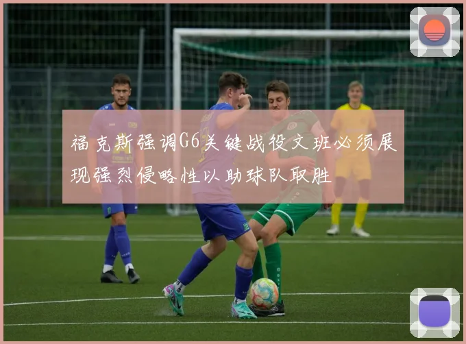 福克斯强调G6关键战役文班必须展现强烈侵略性以助球队取胜