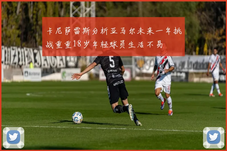 卡尼萨雷斯分析亚马尔未来一年挑战重重18岁年轻球员生活不易