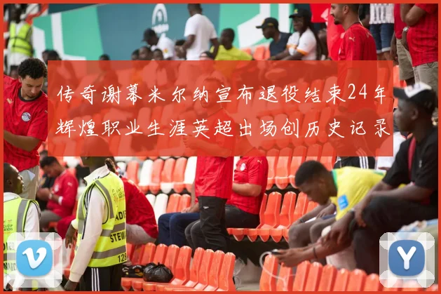 传奇谢幕米尔纳宣布退役结束24年辉煌职业生涯英超出场创历史记录