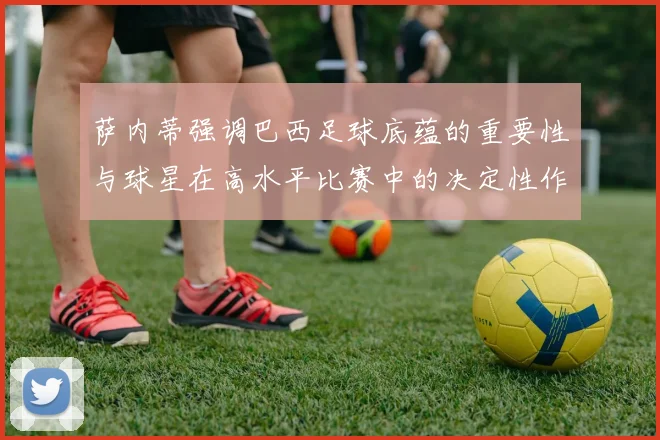 萨内蒂强调巴西足球底蕴的重要性与球星在高水平比赛中的决定性作用