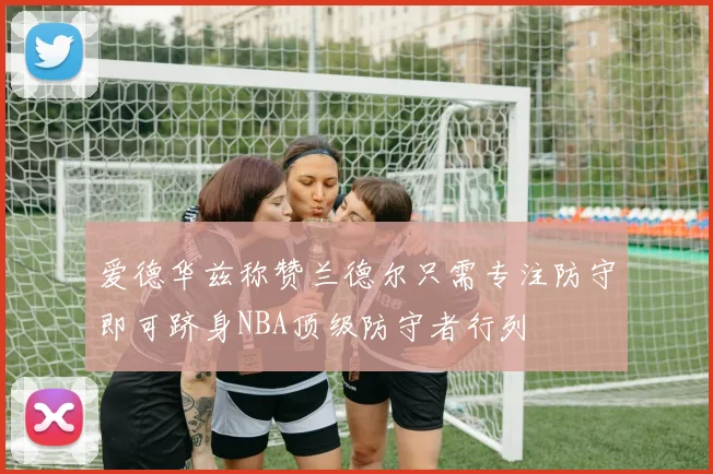 爱德华兹称赞兰德尔只需专注防守即可跻身NBA顶级防守者行列