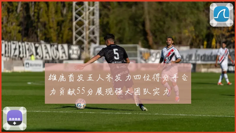 雄鹿首发五人齐发力四位得分手合力贡献55分展现强大团队实力