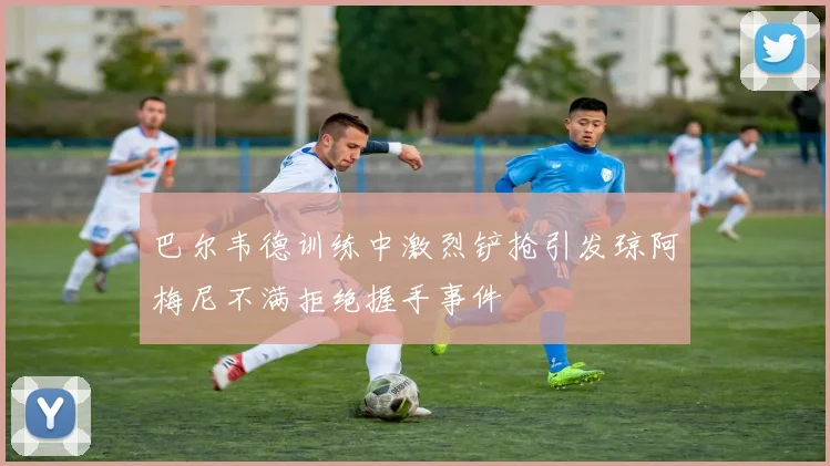 巴尔韦德训练中激烈铲抢引发琼阿梅尼不满拒绝握手事件